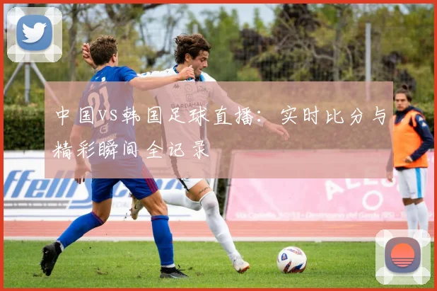 中国vs韩国足球直播：实时比分与精彩瞬间全记录