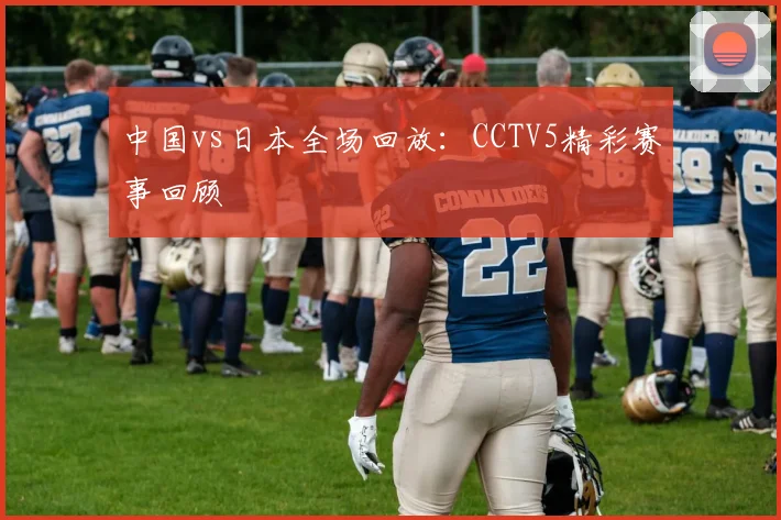 中国vs日本全场回放：CCTV5精彩赛事回顾