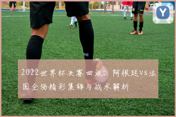 2022世界杯决赛回放：阿根廷vs法国全场精彩集锦与战术解析