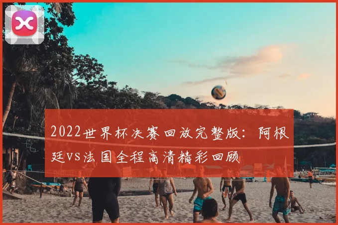 2022世界杯决赛回放完整版：阿根廷vs法国全程高清精彩回顾