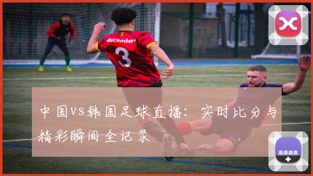 中国vs韩国足球直播：实时比分与精彩瞬间全记录