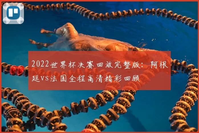 2022世界杯决赛回放完整版：阿根廷vs法国全程高清精彩回顾