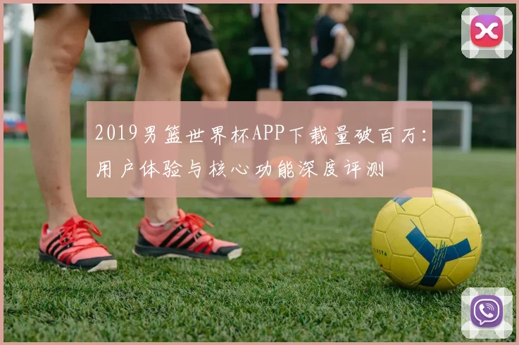 2019男篮世界杯APP下载量破百万：用户体验与核心功能深度评测