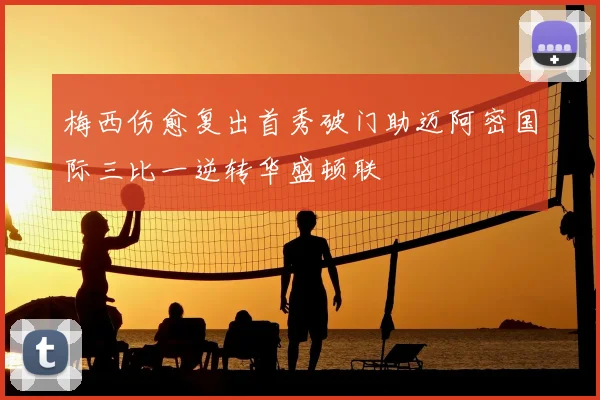 梅西伤愈复出首秀破门助迈阿密国际三比一逆转华盛顿联