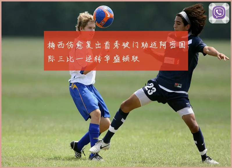 梅西伤愈复出首秀破门助迈阿密国际三比一逆转华盛顿联